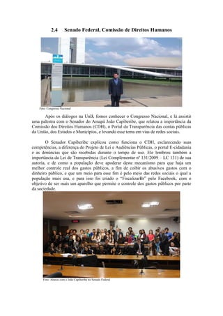 2.4 Senado Federal, Comissão de Direitos Humanos
Foto: Congresso Nacional
Após os diálogos na UnB, fomos conhecer o Congresso Nacional, e lá assistir
uma palestra com o Senador do Amapá João Capiberibe, que relatou a importância da
Comissão dos Direitos Humanos (CDH), o Portal da Transparência das contas públicas
da União, dos Estados e Municípios, e levando esse tema em vias de redes sociais.
O Senador Capiberibe explicou como funciona o CDH, esclarecendo suas
competências, a diferença do Projeto de Lei e Audiências Públicas, o portal E-cidadania
e as denúncias que são recebidas durante o tempo de uso. Ele lembrou também a
importância da Lei de Transparência (Lei Complementar nº 131/2009 – LC 131) de sua
autoria, e de como a população deve apoderar deste mecanismo para que haja um
melhor controle real dos gastos públicos, a fim de coibir os abusivos gastos com o
dinheiro público, e que um meio para esse fim é pelo meio das redes sociais o qual a
população mais usa, e para isso foi criado o “FiscalizarBr” pelo Facebook, com o
objetivo de ser mais um aparelho que permite o controle dos gastos públicos por parte
da sociedade.
Foto: Alunos com o João Capiberibe no Senado Federal
 