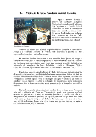 2.5 Ministério da Justiça Secretaria Nacional de Justiça
Após o Senado, tivemos a
chance de conhecer Congresso
Nacional, o Museu Imperial, a Câmara
dos Deputados e o Senado Federal,
conhecendo de perto os afazeres dos
deputados e senadores, representantes
do povo e dos Estados, que elaboram
leis, controlam os atos do Poder
Executivo, e realizam diversas funções
de grande importância para o Brasil.
Foto: Câmara dos Deputados
Na noite do mesmo dia, tivemos a oportunidade de conhecer o Ministério da
Justiça e a Secretaria Nacional de Justiça, onde assistimos à palestra do Beto
Vasconcelos, Secretário Nacional de Justiça.
O secretário iniciou descrevendo a sua trajetória desde jovem até chegar a
Secretário Nacional, e de se tornou tão próximo da presidenta Dilma Rousseff, descreve
seu caminho e suas competências atuais como a de coordenar a política da justiça, por
intermédio da articulação do Poder Judiciário, Legislativo, Ministério Público,
Governos Estaduais, agências internacionais e organizações da sociedade civil.
Ele destaca também a amplitude das atividades do Ministério da justiça que vão
de assuntos relacionados à classificação indicativa de programas de rádio e televisão até
assuntos relacionados à nacionalidade. Além de instruir cartas rogatórias, estão em suas
competências também opinar sobre a solicitação, cassação e concessão de títulos de
utilidade pública federal, e sobre a instalação de organizações civis estrangeiras
destinadas a fins de interesse coletivo, como as associações e fundações, no território
nacional.
Ele também ressalta a importância do combate à corrupção, e como ferramenta
principal a utilização do Portal da Transparência, sendo uma mudança profunda
ocorrida no governo sob o ponto de vista dos jornalistas e cidadãos em relação à
transparência de informação passando de sigilosa para uma lei que todos têm como
saber como que é gasto uma parte do dinheiro da sociedade, e com essa lei se tendo
mais de 300 mil acessos diários pelo povo, e pede para que seja cobrada em todas as
esferas uma fiscalização pela sociedade.
 