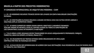 BRASÍLIA A PARTIR DOS PRECEITOS MODERNISTAS
02
IV CONGRESSO INTERNACIONAL DE ARQUITETURA MODERNA – CIAM
(...) 28 - OS MODERNOS RECURSOS TÉCNICOS DEVEM SER LEVADOS EM CONTA PARA ERGUER CONSTRUÇÕES
ELEVADAS.
(...) 29 -AS CONSTRUÇÕES ELEVADAS ERGUIDAS A GRANDE DISTÂNCIA UMAS DAS OUTRAS DEVEM LIBERAR O
SOLO PARA AMPLAS SUPERFÍCIES VERDES
(...) “37 -AS NOVAS SUPERFÍCIES VERDES DEVEM SERVIR A OBJETIVOS CLARAMENTE DEFINIDOS:
ACOLHER JARDINS DE INFÂNCIA, ESCOLAS, CENTROS JUVENIS OU TODAS AS CONSTRUÇÕES DE
USO COMUNITÁRIO LIGADAS INTIMAMENTE À HABITAÇÃO”
(...) “38 AS HORAS LIVRES SEMANAIS DEVEM TRANSCORRER EM LOCAIS ADEQUADAMENTE PREPARADOS: PARQUES,
FLORESTAS,ÁREAS DE ESPORTE, ESTÁDIOS, PRAIAS ETC...”
(...) “61 - OS CRUZAMENTOS DE TRÁFEGO INTENSO SERÃO ORGANIZADOS EM CIRCULAÇÃO
CONTÍNUA POR MEIO DE MUDANÇAS DE NÍVEIS.”
(...) “63 -AS RUAS DEVEM SER DIFERENCIADAS DE ACORDO COM SUAS DESTINAÇÕES: RUAS RESIDENCIAIS, RUAS DE PASSEIO, RUAS
DE TRÂNSITO, VIAS PRINCIPAIS.”
 