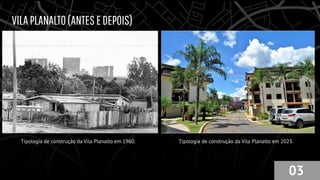 VILAPLANALTO(ANTESEDEPOIS)
Tipologia de construção da Vila Planalto em 1960. Tipologia de construção da Vila Planalto em 2023.
03
 