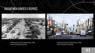 TAGUATINGA(ANTESEDEPOIS)
Avenida Comercial, Taguatinga, 1966.
Fonte: Chiquinho Dornas.
Avenida Comercial, Taguatinga, 2022.
Fonte: Marcelo Camargo.
03
 