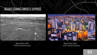 ÁGUASCLARAS(ANTESEDEPOIS)
Águas Claras, 1991. Águas Claras, 2013.
03
Fonte: Histórias de Brasília Fonte: Histórias de Brasília
 