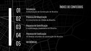 A especulação imobiliária em Brasília.
ProcessodeGentriﬁcação
03
Introdução
A idealização da Construção de Brasília
01
ProcessodeUrbanização
O crescimento da cidade de Brasília.
02
ProcessodeFavelização
As favelas oriundas da construção de Brasília.
04
REFERÊNCIAS
05
ÍNDICEDECONTEÚDOS
 