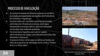 PROCESSODEFAVELIZAÇÃO
● As primeiras favelas em Brasília surgiram na periferia
da cidade, principalmente nas regiões administrativas
de Ceilândia e Taguatinga.
● Caracterizadas por condições precárias de moradia,
como falta de infraestrutura básica, como água,
saneamento e energia elétrica, além de habitações
construídas com materiais precários.
● Tal processo se espalhou para outras regiões
administrativas da cidade, como Recanto das Emas, São
Sebastião e Estrutural.
● O governo tentou várias vezes erradicar as favelas por
meio de programas de habitação social, como o "Favela
Zero" e o "Morar Bem".
04 São Sebastião e Estrutural. Fonte: Jornal Brasil
Popular, 2020.
 