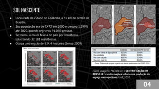 SOLNASCENTE
● Localizada na cidade de Ceilândia, a 35 km do centro de
Brasília.
● Sua população era de 7.472 em 2000 e cresceu 1.299%
até 2020, quando registrou 91.066 pessoas.
● Se tornou a maior favela do país por residência,
totalizando 32.181 residências.
● Ocupa uma região de 934,4 hectares (Senso 2009)
04
Fonte imagens: PACHECO, M. GENTRIFICAÇÃO EM
BRASÍLIA: transformações urbanas na produção do
espaço metropolitano. UnB, 2020.
 