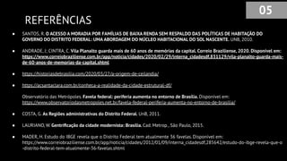 REFERÊNCIAS
● SANTOS, R. O ACESSO A MORADIA POR FAMÍLIAS DE BAIXA RENDA SEM RESPALDO DAS POLÍTICAS DE HABITAÇÃO DO
GOVERNO DO DISTRITO FEDERAL: UMA ABORDAGEM DO NÚCLEO HABITACIONAL DO SOL NASCENTE. UNB, 2010.
● ANDRADE, J; CINTRA, C. Vila Planalto guarda mais de 60 anos de memórias da capital. Correio Braziliense, 2020. Disponível em:
https://www.correiobraziliense.com.br/app/noticia/cidades/2020/02/29/interna_cidadesdf,831129/vila-planalto-guarda-mais-
de-60-anos-de-memorias-da-capital.shtml
● https://historiasdebrasilia.com/2020/03/27/a-origem-de-ceilandia/
● https://acsantaclara.com.br/conheca-a-realidade-da-cidade-estrutural-df/
● Observatório das Metrópoles. Favela federal: periferia aumenta no entorno de Brasília. Disponível em:
https://www.observatoriodasmetropoles.net.br/favela-federal-periferia-aumenta-no-entorno-de-brasilia/
● COSTA, G. As Regiões administrativas do Distrito Federal. UnB, 2011.
● LAURIANO, W. Gentriﬁcação da cidade modernista: Brasília. Cad. Metrop., São Paulo, 2015.
● MADER, H. Estudo do IBGE revela que o Distrito Federal tem atualmente 36 favelas. Disponível em:
https://www.correiobraziliense.com.br/app/noticia/cidades/2012/01/09/interna_cidadesdf,285642/estudo-do-ibge-revela-que-o
-distrito-federal-tem-atualmente-36-favelas.shtml
05
 