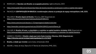 ● RODRIGUES, G. Nascidas com Brasília: as ocupações pioneiras. Agência Brasília, 2019.
● https://www.poder360.com.br/brasil/veja-fotos-de-brasilia-durante-a-construcao-e-como-a-capital-esta-agora/
● PACHECO, M. GENTRIFICAÇÃO EM BRASÍLIA: transformações urbanas na produção do espaço metropolitano. UnB, 2020.
● WILLIANS, R. Brasília depois de Brasília. Vitruvius, 2007. Disponível em:
https://vitruvius.com.br/revistas/read/arquitextos/07.083/251
●
● https://www.comciencia.br/dossies-1-72/reportagens/cidades/cid16.htm
● https://www.bbc.com/portuguese/noticias/2010/04/100420_brasilia50anos_fp
● CALLIARI, M. Brasília, 60 anos: a urbanidade e o caminhar na capital brasileira.Archdaily, 2020. Disponível em:
https://www.archdaily.com.br/br/937964/brasilia-60-anos-a-urbanidade-e-o-caminhar-na-capital-brasileira
● CANNEZ, A; SEGAWA, H. Brasília: utopia que Lúcio Costa inventou. Vitruvius, 2010. Disponível em:
https://vitruvius.com.br/revistas/read/arquitextos/11.125/3629
● Brasília, a cidade que inventei. Lúcio Costa, reimpressão 2018.
● AGUIAR, L. Notas de Aula, Tópico 8 e 9. Teorias do Urbanismo, IFMG, 2021.
05
 
