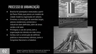 PROCESSODEURBANIZAÇÃO
02
● Brasília foi planejada e executada a partir
do Plano Piloto, que previa um modelo de
cidade moderna organizada em setores.
● Envolveu a construção de avenidas largas,
setores residenciais, comerciais e
industriais bem deﬁnidos, além de áreas
verdes e de lazer.
● Privilegiou o uso de carros, com a
organização do trânsito em mão única.
● Contou com a construção de edifícios
públicos e monumentos icônicos, como o
Congresso Nacional e a Catedral.
Imagens: Congresso Nacional e Construção da Catedral de
Brasília, 1960. Fonte: Biblioteca Nacional de Brasília.
 