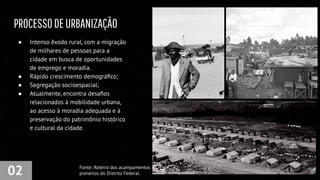 PROCESSODEURBANIZAÇÃO
02
● Intenso êxodo rural, com a migração
de milhares de pessoas para a
cidade em busca de oportunidades
de emprego e moradia.
● Rápido crescimento demográﬁco;
● Segregação socioespacial;
● Atualmente, encontra desaﬁos
relacionados à mobilidade urbana,
ao acesso à moradia adequada e à
preservação do patrimônio histórico
e cultural da cidade.
Fonte: Roteiro dos acampamentos
pioneiros do Distrito Federal.
 