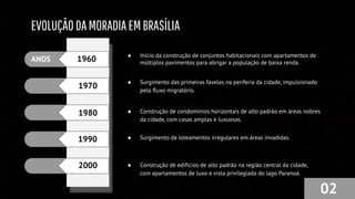 EVOLUÇÃODAMORADIAEMBRASÍLIA
02
ANOS 1960
1970
1980
1990
● Início da construção de conjuntos habitacionais com apartamentos de
múltiplos pavimentos para abrigar a população de baixa renda.
● Surgimento das primeiras favelas na periferia da cidade, impulsionado
pelo ﬂuxo migratório.
● Construção de condomínios horizontais de alto padrão em áreas nobres
da cidade, com casas amplas e luxuosas.
● Surgimento de loteamentos irregulares em áreas invadidas.
● Construção de edifícios de alto padrão na região central da cidade,
com apartamentos de luxo e vista privilegiada do lago Paranoá.
2000
 
