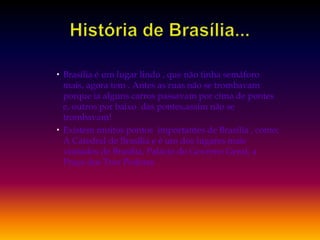 História de Brasília...Brasília é um lugar lindo , que não tinha semáforo mais, agora tem . Antes as ruas não se trombavam porque ia alguns carros passavam por cima de pontes e, outros por baixo  das pontes,assim não se trombavam! Existem muitos pontos  importantes de Brasília , como: A Catedral de Brasília e é um dos lugares mais visitados de Brasília, Palácio do Governo Geral, a Praça dos Trez Poderes