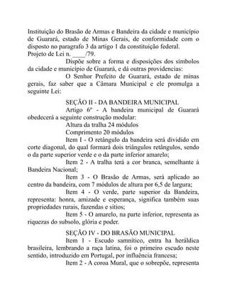 Instituição do Brasão de Armas e Bandeira da cidade e município
de Guarará, estado de Minas Gerais, de conformidade com o
disposto no paragrafo 3 da artigo 1 da constituição federal.
Projeto de Lei n. ____/79.
               Dispõe sobre a forma e disposições dos símbolos
da cidade e município de Guarará, e dá outras providencias:
               O Senhor Prefeito de Guarará, estado de minas
gerais, faz saber que a Câmara Municipal e ele promulga a
seguinte Lei:
               SEÇÃO II - DA BANDEIRA MUNICIPAL
               Artigo 6º - A bandeira municipal de Guarará
obedecerá a seguinte construção modular:
               Altura da tralha 24 módulos
               Comprimento 20 módulos
               Item I - O retângulo da bandeira será dividido em
corte diagonal, do qual formará dois triângulos retângulos, sendo
o da parte superior verde e o da parte inferior amarelo;
               Item 2 - A tralha terá a cor branca, semelhante à
Bandeira Nacional;
               Item 3 - O Brasão de Armas, será aplicado ao
centro da bandeira, com 7 módulos de altura por 6,5 de largura;
               Item 4 - O verde, parte superior da Bandeira,
representa: honra, amizade e esperança, significa também suas
propriedades rurais, fazendas e sítios;
               Item 5 - O amarelo, na parte inferior, representa as
riquezas do subsolo, glória e poder.
               SEÇÃO IV - DO BRASÃO MUNICIPAL
               Item 1 - Escudo samnítico, entra ha heráldica
brasileira, lembrando a raça latina, foi o primeiro escudo neste
sentido, introduzido em Portugal, por influência francesa;
               Item 2 - A coroa Mural, que o sobrepõe, representa
 