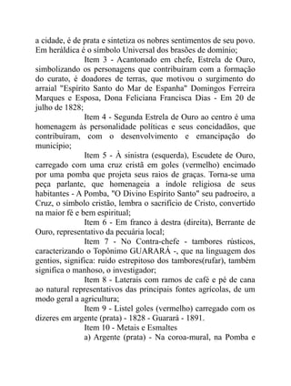 a cidade, é de prata e sintetiza os nobres sentimentos de seu povo.
Em heráldica é o símbolo Universal dos brasões de domínio;
               Item 3 - Acantonado em chefe, Estrela de Ouro,
simbolizando os personagens que contribuíram com a formação
do curato, é doadores de terras, que motivou o surgimento do
arraial "Espírito Santo do Mar de Espanha" Domingos Ferreira
Marques e Esposa, Dona Feliciana Francisca Dias - Em 20 de
julho de 1828;
               Item 4 - Segunda Estrela de Ouro ao centro é uma
homenagem às personalidade políticas e seus concidadãos, que
contribuíram, com o desenvolvimento e emancipação do
município;
               Item 5 - À sinistra (esquerda), Escudete de Ouro,
carregado com uma cruz cristã em goles (vermelho) encimado
por uma pomba que projeta seus raios de graças. Torna-se uma
peça parlante, que homenageia a índole religiosa de seus
habitantes - A Pomba, "O Divino Espírito Santo" seu padroeiro, a
Cruz, o símbolo cristão, lembra o sacrifício de Cristo, convertido
na maior fé e bem espiritual;
               Item 6 - Em franco à destra (direita), Berrante de
Ouro, representativo da pecuária local;
               Item 7 - No Contra-chefe - tambores rústicos,
caracterizando o Topônimo GUARARÁ -, que na linguagem dos
gentios, significa: ruido estrepitoso dos tambores(rufar), também
significa o manhoso, o investigador;
               Item 8 - Laterais com ramos de café e pé de cana
ao natural representativos das principais fontes agrícolas, de um
modo geral a agricultura;
               Item 9 - Listel goles (vermelho) carregado com os
dizeres em argente (prata) - 1828 - Guarará - 1891.
               Item 10 - Metais e Esmaltes
               a) Argente (prata) - Na coroa-mural, na Pomba e
 