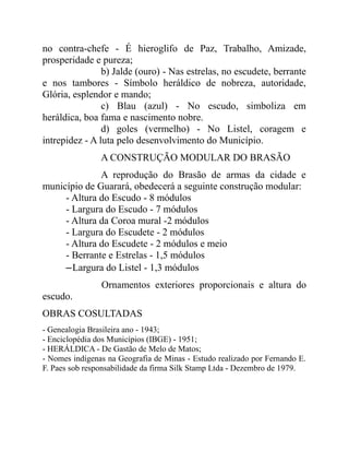 no contra-chefe - É hieroglifo de Paz, Trabalho, Amizade,
prosperidade e pureza;
                b) Jalde (ouro) - Nas estrelas, no escudete, berrante
e nos tambores - Símbolo heráldico de nobreza, autoridade,
Glória, esplendor e mando;
                c) Blau (azul) - No escudo, simboliza em
heráldica, boa fama e nascimento nobre.
                d) goles (vermelho) - No Listel, coragem e
intrepidez - A luta pelo desenvolvimento do Município.
                A CONSTRUÇÃO MODULAR DO BRASÃO
              A reprodução do Brasão de armas da cidade e
município de Guarará, obedecerá a seguinte construção modular:
     - Altura do Escudo - 8 módulos
     - Largura do Escudo - 7 módulos
     - Altura da Coroa mural -2 módulos
     - Largura do Escudete - 2 módulos
     - Altura do Escudete - 2 módulos e meio
     - Berrante e Estrelas - 1,5 módulos
     –Largura do Listel - 1,3 módulos
                Ornamentos exteriores proporcionais e altura do
escudo.
OBRAS COSULTADAS
- Genealogia Brasileira ano - 1943;
- Enciclopédia dos Municípios (IBGE) - 1951;
- HERÁLDICA - De Gastão de Melo de Matos;
- Nomes indígenas na Geografia de Minas - Estudo realizado por Fernando E.
F. Paes sob responsabilidade da firma Silk Stamp Ltda - Dezembro de 1979.
 