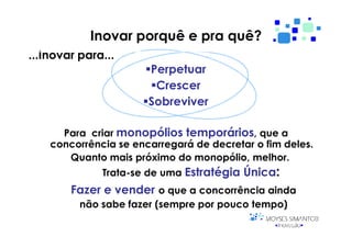 Inovar porquê e pra quê?
...Inovar para...
                       Perpetuar
                        Crescer
                       Sobreviver

      Para criar monopólios temporários, que a
    concorrência se encarregará de decretar o fim deles.
       Quanto mais próximo do monopólio, melhor.
              Trata-se de uma Estratégia Única:
        Fazer e vender o que a concorrência ainda
          não sabe fazer (sempre por pouco tempo)
 