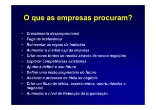 O que as empresas procuram?
•   Crescimento desproporcional
•   Fuga da irrelevância
•   Reinventar as regras da indústria
•   Aumentar o market cap da empresa
•   Criar novas fontes de receita através de novos negócios
•   Explorar competências existentes
•   Ajudar a definir o seu futuro
•   Definir uma visão proprietária do futuro
•   Acelerar o processo da idéia ao negócio
•   Criar um fluxo de idéias, experimentos, oportunidades e
    negócios
•   Aumentar o nível de Retenção da organização
 