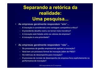 Separando a retórica da
              realidade:
           Uma pesquisa...
•   As empresas geralmente respondem “sim”...
    – A inovação é considerada uma vantagem competitiva crítica?
    – O presidente desafia você a se tornar mais inovativo?
    – A inovação está listada entre os valores da empresa?
    – A inovação é uma prioridade?



•   As empresas geralmente respondem “não”...
    – Os processos de gestão empresariais apóiam a inovação?
    – Você tem um processo formal de inovação (além de P&D)?
    – Há métricas de desempenho para inovação?
    – O processo de revisão de desempenho da empresa foca explicitamente na
      performance de inovação?

                         206 respondentes de 23 empresas
 