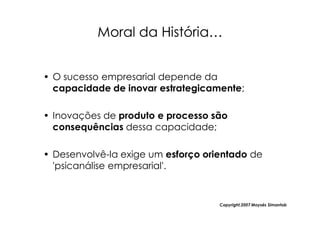 Moral da História…


• O sucesso empresarial depende da
  capacidade de inovar estrategicamente;

• Inovações de produto e processo são
  consequências dessa capacidade;

• Desenvolvê-la exige um esforço orientado de
  'psicanálise empresarial'.


                                    Copyright,2007 Moysés Simantob
 