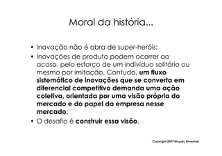 Moral da história...

• Inovação não é obra de super-heróis;
• Inovações de produto podem ocorrer ao
  acaso, pelo esforço de um indivíduo solitário ou
  mesmo por imitação. Contudo, um fluxo
  sistemático de inovações que se converta em
  diferencial competitivo demanda uma ação
  coletiva, orientada por uma visão própria do
  mercado e do papel da empresa nesse
  mercado;
• O desafio é construir essa visão.

                                      Copyright,2007 Moysés Simantob
 