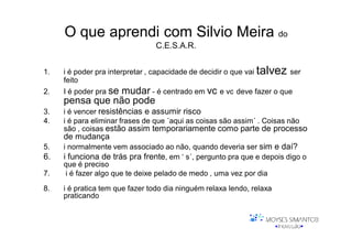 O que aprendi com Silvio Meira do
                                C.E.S.A.R.


1.   i é poder pra interpretar , capacidade de decidir o que vai talvez ser
     feito
2.   I é poder pra se
                mudar - é centrado em vc e vc deve fazer o que
     pensa que não pode
3.   i é vencer resistências e assumir risco
4.   i é para eliminar frases de que ´aqui as coisas são assim´ . Coisas não
     são , coisas estão assim temporariamente como parte de processo
     de mudança
5.   i normalmente vem associado ao não, quando deveria ser sim e daí?
6.   i funciona de trás pra frente, em ‘ s´, pergunto pra que e depois digo o
     que é preciso
7.    i é fazer algo que te deixe pelado de medo , uma vez por dia

8.   i é pratica tem que fazer todo dia ninguém relaxa lendo, relaxa
     praticando
 