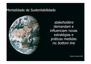 Mentalidade de Sustentabilidade


                              stakeholders
                              demandam e
                           influenciam novas
                              estratégias e
                            práticas medidas
                             no bottom line


                                       Moysés Simantob 2007
 