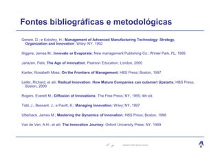 Fontes bibliográficas e metodológicas
Gerwin, D.; e Kolodny, H.; Management of Advanced Manufacturing Technology: Strategy,
 Organization and Innovation; Wiley; NY, 1992

Higgins, James M.; Innovate or Evaporate; New management Publishing Co.; Winter Park, FL, 1995

Janszen, Felix; The Age of Innovation; Pearson Education; London, 2000

Kanter, Rosabeth Moss; On the Frontiers of Management; HBS Press; Boston, 1997

Leifer, Richard; et alii; Radical Innovation: How Mature Companies can outsmart Upstarts; HBS Press;
  Boston, 2000

Rogers, Everett M.; Diffusion of Innovations; The Free Press; NY, 1995; 4th ed.

Tidd, J.; Bessant, J.; e Pavitt, K.; Managing Innovation; Wiley; NY, 1997

Utterback, James M.; Mastering the Dynamics of Innovation; HBS Press; Boston, 1996

Van de Ven, A.H.; et alii; The Innovation Journey; Oxford University Press; NY, 1999




                                                              Copyright © 2004, Moysés Simantob.
 