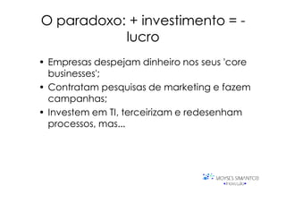 O paradoxo: + investimento = -
           lucro
• Empresas despejam dinheiro nos seus 'core
  businesses';
• Contratam pesquisas de marketing e fazem
  campanhas;
• Investem em TI, terceirizam e redesenham
  processos, mas...
 