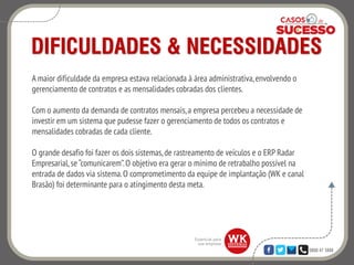0800 47 3888
DIFICULDADES & NECESSIDADES
A maior dificuldade da empresa estava relacionada à área administrativa,envolvendo o
gerenciamento de contratos e as mensalidades cobradas dos clientes.
Com o aumento da demanda de contratos mensais,a empresa percebeu a necessidade de
investir em um sistema que pudesse fazer o gerenciamento de todos os contratos e
mensalidades cobradas de cada cliente.
O grande desafio foi fazer os dois sistemas,de rastreamento de veículos e o ERP Radar
Empresarial, se “comunicarem”.O objetivo era gerar o mínimo de retrabalho possível na
entrada de dados via sistema.O comprometimento da equipe de implantação (WK e canal
Brasão) foi determinante para o atingimento desta meta.
 