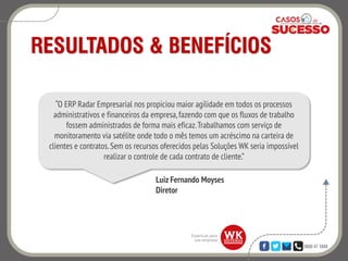 0800 47 3888
RESULTADOS & BENEFÍCIOS
Luiz Fernando Moyses
Diretor
“O ERP Radar Empresarial nos propiciou maior agilidade em todos os processos
administrativos e financeiros da empresa,fazendo com que os fluxos de trabalho
fossem administrados de forma mais eficaz.Trabalhamos com serviço de
monitoramento via satélite onde todo o mês temos um acréscimo na carteira de
clientes e contratos. Sem os recursos oferecidos pelas Soluções WK seria impossível
realizar o controle de cada contrato de cliente.”
 