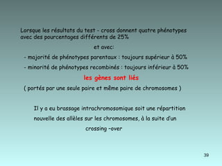 Lorsque les résultats du test - cross donnent quatre phénotypes avec des pourcentages différents de 25% et avec: - majorité de phénotypes parentaux : toujours supérieur à 50% - minorité de phénotypes recombinés : toujours inférieur à 50%  les gènes sont liés   ( portés par une seule paire et même paire de chromosomes )  Il y a eu brassage intrachromosomique soit une répartition  nouvelle des allèles sur les chromosomes, à la suite d’un  crossing –over  