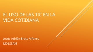 EL USO DE LAS TIC EN LA
VIDA COTIDIANA
Jesús Adrián Brass Alfonso
M01S3AI6
 