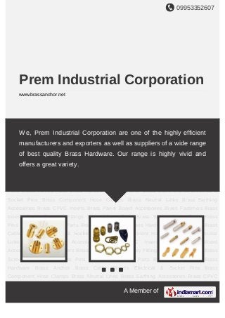 09953352607
A Member of
Prem Industrial Corporation
www.brassanchor.net
Brass Anchor Brass Cable Glands Electrical & Socket Pins Brass Component Hose
Clamps Brass Neutral Links Brass Earthing Accessories Brass CPVC Inserts Brass Panel
Board Accessories Brass Fasteners Brass Inserts Brass Sanitary Fittings Brass Mirror
Caps Brass Screw Cover Caps Brass Pins Brass Transformer Parts Brass Turned
Parts Brass Hardware Brass Anchor Brass Cable Glands Electrical & Socket Pins Brass
Component Hose Clamps Brass Neutral Links Brass Earthing Accessories Brass CPVC
Inserts Brass Panel Board Accessories Brass Fasteners Brass Inserts Brass Sanitary
Fittings Brass Mirror Caps Brass Screw Cover Caps Brass Pins Brass Transformer
Parts Brass Turned Parts Brass Hardware Brass Anchor Brass Cable Glands Electrical &
Socket Pins Brass Component Hose Clamps Brass Neutral Links Brass Earthing
Accessories Brass CPVC Inserts Brass Panel Board Accessories Brass Fasteners Brass
Inserts Brass Sanitary Fittings Brass Mirror Caps Brass Screw Cover Caps Brass
Pins Brass Transformer Parts Brass Turned Parts Brass Hardware Brass Anchor Brass
Cable Glands Electrical & Socket Pins Brass Component Hose Clamps Brass Neutral
Links Brass Earthing Accessories Brass CPVC Inserts Brass Panel Board
Accessories Brass Fasteners Brass Inserts Brass Sanitary Fittings Brass Mirror Caps Brass
Screw Cover Caps Brass Pins Brass Transformer Parts Brass Turned Parts Brass
Hardware Brass Anchor Brass Cable Glands Electrical & Socket Pins Brass
Component Hose Clamps Brass Neutral Links Brass Earthing Accessories Brass CPVC
We, Prem Industrial Corporation are one of the highly efficient
manufacturers and exporters as well as suppliers of a wide range
of best quality Brass Hardware. Our range is highly vivid and
offers a great variety.
 