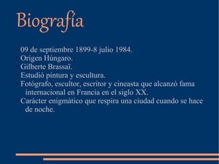 Biografía
➢ 09 de septiembre 1899-8 julio 1984.
➢ Origen Húngaro.
➢ Gilberte Brassaï.
➢ Estudió pintura y escultura.
➢ Fotógrafo, escultor, escritor y cineasta que alcanzó fama
internacional en Francia en el siglo XX.
➢ Carácter enigmático que respira una ciudad cuando se hace
de noche.