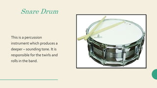 Snare Drum
This is a percussion
instrument which produces a
deeper – sounding tone. It is
responsible for the twirls and
rolls in the band.
 