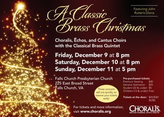 A Classic                                                  Featuring John
                                                           Rutter’s Gloria




Brass Christmas
           –
 Choralis, Echos, and Cantus Choirs
 with the Classical Brass Quintet

 Friday, December 9 at 8 pm
 Saturday, December 10 at 8 pm
 Sunday, December 11 at 5 pm
 Falls Church Presbyterian Church                 Pre-purchased tickets:
                                                  Premium Seating       $40
 225 East Broad Street                            General Admission $25
 Falls Church, VA        These concerts
                                                  Student (22 & under) $5
                                                  Children (12 & under) Free
                           sell out quickly, so
                          reserve your tickets
                                                  Tickets at the door: $45/$30/
                                  early!
                                                                       $5/$0

            For tickets and more information,
            visit www.choralis.org                     GRETCHEN KUHRMANN , ARTISTIC DIRECTOR
                                                                                               ®
 