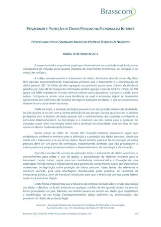 Brasscom - Associação Brasileira das Empresas de Tecnologia da Informação e Comunicação
Rua Funchal 263, conj. 151, Vila Olímpia, São Paulo, SP, CEP 04551-060
Brasscom-DOC-2016-020 (PP&N Privacidade e Proteção de Dados) v19 1/2
PRIVACIDADE E PROTEÇÃO DE DADOS PESSOAIS NA ECONOMIA DA INTERNET
POSICIONAMENTO NO SEMINÁRIO BRASSCOM POLÍTICAS PÚBLICAS & NEGÓCIOS
Brasília, 30 de março de 2016
É inquestionável o importante papel que a Internet tem na sociedade atual, tanto como
viabilizadora de inclusão social quanto indutora de crescimento econômico, da inovação e do
avanço tecnológico.
A coleta, armazenamento e tratamento de dados, fenômeno referido como Big Data,
têm crescido exponencialmente. Especialistas preveem que o tratamento e a monetização de
dados gerarão US$ 1,6 trilhão de valor agregado nos próximos quatro anos. Ganhos de eficiência
gerados por meio da tecnologia da informação podem agregar cerca de US$ 15 trilhões ao PIB
global até 2030, impactando os mais diversos setores como agricultura, transporte, saúde, entre
outros. Configura-se, assim, uma nova tendência na qual a economia digital se desenvolve
rapidamente por intermédio de modelos de negócio baseados em dados, o que se convencionou
chamar de uma data-driven economy.
Neste contexto, a proteção de dados pessoais é um dos grandes desafios da atualidade.
As dificuldades se iniciam com a correta definição de seu escopo, ou seja, quais seriam os direitos
protegidos com o atributo de dado pessoal, até o enfrentamento das questões envolvendo o
constante desenvolvimento da tecnologia e o essencial uso dos dados para o processo de
inovação, assim como sua relação direta com a proteção da privacidade, vista nos dias de hoje
como um direito fundamental do homem.
Vários países ao redor do mundo têm buscado elaborar arcabouços legais que
estabeleçam parâmetros mínimos para a definição e a proteção dos dados pessoais, desde sua
coleta até o tratamento e o uso de tais dados. Neste sentido, eventual lei de proteção de dados
pessoais deve ser um ponto de orientação, estabelecendo diretrizes que não prejudiquem a
cadeia produtiva ou que porventura inibam o desenvolvimento da tecnologia e da inovação.
Questões envolvendo escopo de aplicação da lei; o tratamento de dados anônimos; o
consentimento para coleta e uso de dados; a possibilidade do legítimo interesse para o
tratamento destes dados; regras para sua transferência internacional e a formação de uma
autoridade federal técnica e independente para garantia do cumprimento da Lei, são importantes
norteadores de legislação sobre proteção de dados pessoais. Esses temas são relevantes e
merecem atenção, pois uma abordagem desmesurada pode acarretar em aumento da
insegurança jurídica, além de introduzir obstáculos para que o Brasil seja um dos países líderes
nesta nova economia digital.
Desta forma, entendemos que a futura lei de proteção de dados deve limitar seu escopo
aos dados coletados no Brasil, evitando-se qualquer conflito de leis quando dados do exterior
forem processados no país. Ademais, seu âmbito deverá ser restrito aos dados que possibilitam
a identificação do seu titular. Consequentemente, dados anônimos ou anonimizados, não
precisam ser objeto de proteção legal.
 