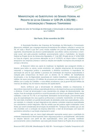 Brasscom-DOC-2016-048 (Manifestação PL 4302-98 – Terceirização e Trabalho Temporário) v20
1/6
MANIFESTAÇÃO AO SUBSTITUTIVO DO SENADO FEDERAL AO
PROJETO DE LEI DA CÂMARA Nº 3/01 (PL 4.302/98) –
TERCEIRIZAÇÃO E TRABALHO TEMPORÁRIO
Sugestões do setor de Tecnologia da Informação e Comunicação às alterações propostas à
Lei nº 6.019/74
São Paulo, 28 de novembro de 2016
A Associação Brasileira das Empresas de Tecnologia da Informação e Comunicação
(Brasscom), entidade que congrega empresas fornecedoras de software, soluções e serviços de
TIC em todo o Brasil e que tem como missão trabalhar em prol do desenvolvimento desse
segmento, disseminando seu alcance e potencializando seus efeitos sobre a economia e o bem-
estar social, vem pela presente manifestar posicionamento sobre o Substitutivo do Senado
Federal ao Projeto de Lei da Câmara dos Deputados nº 3 de 2001 (Projeto de Lei nº 4.302/1998
na Casa de origem), que promove alterações na Lei nº 6.019/74, ao dispor sobre o trabalho
temporário nas empresas urbanas e sobre as relações de trabalho na empresa de prestação de
serviços a terceiros.
A Brasscom reitera seu apoio às mudanças na legislação que assegurem direitos e
deveres para todos os atores sociais envolvidos em relações empresariais de terceirização,
reduzindo a insegurança jurídica e aumentando a eficiência econômica. A importância da
aprovação de uma lei que viabilize o processo de contratação de empresas especializadas é
realçada pelo compromisso do Brasil com os direitos de 12 milhões de trabalhadores
terceirizados, à luz da litigiosidade exacerbada em matéria trabalhista – evidenciada por 4,0
milhões de novos processos, 3,9 milhões de processos em estoque, e uma despesa de R$ 13,1
bilhões com a Justiça do Trabalho – e seus efeitos econômicos, que já geram R$ 24,9 bilhões de
reservas de balanço nas 36 maiores empresas de capital aberto.
Assim, verifica-se que a terceirização de atividades, estatais ou empresariais, é
decorrência inexorável da contínua especialização técnica e da imperiosa busca por produtividade
e eficiência. O nível de terceirização é uma característica do estágio de desenvolvimento das
nações, fruto da evolução econômica e social do passado e do futuro que almejam. Dentro desta
realidade, o setor de TI e TIC é um importante destinatário de terceirização, precisamente pelo
grau de especialização dos seus quadros profissionais e constante investimento em formação.
Por outro lado, é também um grande terceirizador de atividades ainda mais especializadas, como,
por exemplo, é a situação na qual integradoras de sistemas contratam empresas especializadas
nos subsistemas a serem integrados. Não faz sentido que tais práticas sejam condenadas como
ilícitas por serem consideradas terceirização de atividade-fim. Tampouco faz sentido que um ato
não envolvido com a condução da empresa determine o nível de terceirização com base em
parâmetros estranhos à sua função empresarial e social.
Entendendo que um marco legal adequado representa avanço para a qualidade do
ambiente empresarial no Brasil trazendo maior segurança jurídica e, principalmente, valorizando
as relações laborais com perfil de alta especialização, vimos pela presente, manifestar
posicionamento sobre o Substitutivo aprovado pelo Senado Federal ao Projeto de Lei da Câmara
 