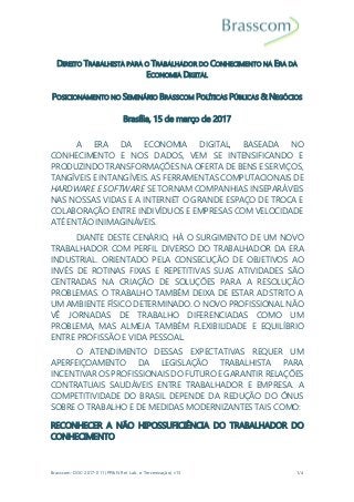 Brasscom-DOC-2017-011 (PP&N Rel. Lab. e Terceirização) v13 1/4
DIREITO TRABALHISTA PARA O TRABALHADOR DO CONHECIMENTO NA ERA DA
ECONOMIA DIGITAL
POSICIONAMENTO NO SEMINÁRIO BRASSCOM POLÍTICAS PÚBLICAS & NEGÓCIOS
Brasília, 15 de março de 2017
A ERA DA ECONOMIA DIGITAL, BASEADA NO
CONHECIMENTO E NOS DADOS, VEM SE INTENSIFICANDO E
PRODUZINDO TRANSFORMAÇÕES NA OFERTA DE BENS E SERVIÇOS,
TANGÍVEIS E INTANGÍVEIS. AS FERRAMENTAS COMPUTACIONAIS DE
HARDWARE E SOFTWARE SE TORNAM COMPANHIAS INSEPARÁVEIS
NAS NOSSAS VIDAS E A INTERNET O GRANDE ESPAÇO DE TROCA E
COLABORAÇÃO ENTRE INDIVÍDUOS E EMPRESAS COM VELOCIDADE
ATÉ ENTÃO INIMAGINÁVEIS.
DIANTE DESTE CENÁRIO, HÁ O SURGIMENTO DE UM NOVO
TRABALHADOR COM PERFIL DIVERSO DO TRABALHADOR DA ERA
INDUSTRIAL. ORIENTADO PELA CONSECUÇÃO DE OBJETIVOS AO
INVÉS DE ROTINAS FIXAS E REPETITIVAS SUAS ATIVIDADES SÃO
CENTRADAS NA CRIAÇÃO DE SOLUÇÕES PARA A RESOLUÇÃO
PROBLEMAS. O TRABALHO TAMBÉM DEIXA DE ESTAR ADSTRITO A
UM AMBIENTE FÍSICO DETERMINADO. O NOVO PROFISSIONAL NÃO
VÊ JORNADAS DE TRABALHO DIFERENCIADAS COMO UM
PROBLEMA, MAS ALMEJA TAMBÉM FLEXIBILIDADE E EQUILÍBRIO
ENTRE PROFISSÃO E VIDA PESSOAL.
O ATENDIMENTO DESSAS EXPECTATIVAS REQUER UM
APERFEIÇOAMENTO DA LEGISLAÇÃO TRABALHISTA PARA
INCENTIVAR OS PROFISSIONAIS DO FUTURO E GARANTIR RELAÇÕES
CONTRATUAIS SAUDÁVEIS ENTRE TRABALHADOR E EMPRESA. A
COMPETITIVIDADE DO BRASIL DEPENDE DA REDUÇÃO DO ÔNUS
SOBRE O TRABALHO E DE MEDIDAS MODERNIZANTES TAIS COMO:
RECONHECER A NÃO HIPOSSUFICIÊNCIA DO TRABALHADOR DO
CONHECIMENTO
 