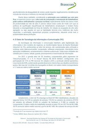 Brasscom - Associação Brasileira das Empresas de Tecnologia da Informação e Comunicação
Rua Funchal 263, conj. 151, Vila Olímpia, São Paulo, SP, CEP 04551-060
Brasscom-DOC-2018-065 - (Futuro do Trabalho - Consulta Pública MTE) v34
11
aprofundamento da desigualdade de renda e pode impactar negativamente a tendência de
inclusão de minorias e mulheres no mercado de trabalho.
Diante dessa realidade, considerando a automação uma realidade que veio para
ficar, é imperioso concluir que o alto custo de contratação e manutenção de trabalhadores
pode acelerar artificialmente o processo no Brasil, especialmente diante dos baixos níveis
de produtividade da mão de obra. É preciso reduzir esses custos de modo com que as
políticas de qualificação requalificação de trabalhadores amadureçam e rendam frutos
elevando a empregabilidade da força de trabalho. Em relação às ocupações de alto valor
agregado, ou seja, aquelas em que as habilidades técnicas e/ou sistêmicas são muito
requeridas, a automação representará processo complementar, elevando ainda mais a
produtividade dessas profissões.
4. O Setor de Tecnologia da Informação e Comunicação (TIC)
As tecnologias da informação e comunicação habilitam, pela digitalização das
informações e dos modelos de negócios, as transformações típicas da Quarta Revolução
Industrial. As TICs, pertencentes ao setor de serviços, são caracterizadas pela unificação e
simbiose entre telecomunicações, computação, softwares empresariais, intercâmbio entre
aplicações (middleware), armazenamento e sistemas audiovisuais. Todas essas utilidades são
voltadas para o acesso, edição, guarda, processamento e transmissão de informações.
Em 2017, o grande setor de TIC brasileiro, compreendido pelos segmentos de
Telecomunicações, TI e TI In House8
faturou R$ 467,8 bilhões9
, configurando uma
participação de 7,1% no PIB nacional. Em relação à 2016, a produção setorial apresentou
crescimento de 9,9%, evidenciando grande dinamismo mesmo face aos desafios econômicos
postos. São mais de 1,4 milhão de empregados no Brasil, com salário médio correspondente
a 1,7 vezes ao salário médio nacional.
Isoladamente, o setor de TIC emprega no Brasil 817.862 trabalhadores, alocados da
seguinte forma: 512.518 no subsetor de serviços, 119.252 no subsetor de comércio, 87.014
do subsetor de software, 67.694 no subsetor de hardware e 31.384 no subsetor de
componentes. O salário médio do trabalhador atuante no setor TIC em 2017 foi de R$ 2.988,
39,7% acima do salário médio nacional, que foi de R$ 1.802. No subsetor de serviços de alto
8
Produção de TI nas empresas cujo objeto social não é TI
9
Fontes: ABINEE, Bacen, Brasscom, Gartner, IDC e Teleco.
 