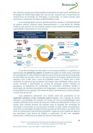Brasscom - Associação Brasileira das Empresas de Tecnologia da Informação e Comunicação
Rua Funchal 263, conj. 151, Vila Olímpia, São Paulo, SP, CEP 04551-060
Brasscom-DOC-2018-065 - (Futuro do Trabalho - Consulta Pública MTE) v34
13
IDC, a Brasscom projeta que o Brasil receberá investimentos da ordem de R$ 249 bilhões em
tecnologias de transformação digital até o ano de 2021, enquanto que o investimento em
infraestruturas de tecnologia da informação e comunicação, no mesmo período, deve
movimentar investimentos da ordem de R$ 428 bilhões no país.
A concretização destes números, gerando benefícios inúmeros a sociedade depende
de políticas públicas indutoras destes desenvolvimentos e a não edição de medidas
inibidoras, pois somente com um ambiente propício é que o capital se materializa, gerando
oportunidades e alavancando um ciclo virtuoso.
O uso das tecnologias da informação e comunicação possibilitou o surgimento e a
popularização das plataformas digitais. As plataformas podem ser redes sociais, orientadas
para propaganda, ou então softwares e algoritmos que conformam sistemas de coordenação
de informações de mercado, como é o caso dos produtos tecnológicos desenvolvidos por
empresas como a Uber, para o nicho de mobilidade urbana, e o Airbnb, para o nicho
imobiliário. Os aplicativos que coordenam informações sobre mobilidade urbana unem as
pontas ofertantes e demandantes de serviços de transporte privado individual de
passageiros. As plataformas de coordenação de informações imobiliárias facilitam a
aproximação da indivíduos demandantes de hospedagem e proprietários de imóveis. Há,
ainda, plataformas que agregam informações de oferta e demanda para o comércio de bens
e outros tipos de serviços.
Essas plataformas produziram uma inclusão social sem precedentes ao dar
significado econômico a bens e produtos outrora ociosos e sem a geração de receitas
adicionais e possibilidades de ocupação. Em tempos de crise de empregabilidade, essas
soluções viabilizaram fonte mínima de renda para milhões de colaboradores no Brasil e no
mundo. Essas soluções somente são possíveis antes ao emprego das tecnologias da
informação e comunicação na nova economia de dados. A coleta, análise, processamento,
tratamento e armazenagem de dados facilitam a geração de informações e sua análise crítica
dá luz ao conhecimento. Esse fenômeno possibilita a criação de novos modelos de negócios
que demandam novas formas de trabalho e qualificações de alto valor agregado,
beneficiando e melhorando as condições de vida de muitas pessoas.
 