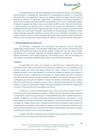 Brasscom - Associação Brasileira das Empresas de Tecnologia da Informação e Comunicação
Rua Funchal 263, conj. 151, Vila Olímpia, São Paulo, SP, CEP 04551-060
Brasscom-DOC-2018-065 - (Futuro do Trabalho - Consulta Pública MTE) v34
14
Há funções típicas do setor de tecnologia da informação que sofrem suas respectivas
transformações. A ocupação de ‘Especialista em Computação em Nuvem’ é um exemplo
relevante. Mais da metade das empresas dos Estados Unidos usa algum tipo de sistema
baseado em Nuvem. Os gerentes, engenheiros e estrategistas de serviços baseados na
Nuvem são ocupações que terão cada dia mais demanda, assim como o ‘analista de big data’.
O volume de geração de dados cresce a uma média de 40% ao ano, fruto da intercorrência
e relacionamento das pessoas com os sistemas; da captura de informações e dados,
independentemente da vontade e ação das pessoas, ou seja, há uma nova economia baseada
em dados que continuará crescendo, necessitando de especializações profissionais ainda
sequer pensadas, gerando inovações e criando valor as suas utilizações, que serão as mais
amplas e diversas. Essa é uma das principais razões pelas quais as pessoas estão valorizando
cada vez mais os profissionais especializados na análise e no processamento de informações.
5. Recomendações da Brasscom
Os princípios norteadores da contribuição da Brasscom (Cultura, Educação,
Qualificação e Requalificação, Produtividade e Regulação), visam facilitar o entendimento da
opinião da Brasscom em relação aos temas, amplos e plurais por natureza. Nesse sentido,
apresentam-se à sociedade sugestões de políticas públicas e evolução de dispositivos
laborais entendidos como transformacionais, não somente para o setor de tecnologia da
informação, mas também podendo abarcar todo o setor de serviços brasileiro.
a) Cultura
A capacidade de pensar em soluções é essencial para o desenvolvimento da
sociedade. Porém, nada vai acontecer se ela não estiver aliada com outra competência: a de
executar aquilo que ainda está apenas dentro de nossas mentes. O crescimento do
empreendorismo é uma nova realidade no mercado de trabalho do Brasil. O país integra o
rol de países em que o trabalho por conta própria e o empreendedorismo têm aumentado,
seja em função de novas tecnologias, contratos de trabalho mais flexíveis, até mesmo a nova
configuração do mercado de trabalho. Contudo, há desafios importantes para o avanço
efetivo do ambiente de negócios do país, como a elevada burocratização dos espaços
públicos, e a baixa compreensão a respeito das oportunidades do mercado de capitais para
o custeio e financiamento das empreitadas econômicas.
O estímulo a cultura empreendedora, bem como uma postura positiva frente à
economia de mercado possibilitará inovação e constitui-se como alavanca fundamental para
o crescimento econômico-social do país. O empreendedorismo bem-sucedido emancipa o
cidadão, moldando a consciência ambiental, econômica e social como uma coisa só – e não
tendo apenas a recompensa financeira como objetivo – o que torna essencial a cidadania e
formação do cidadão. Dessa forma, a inserção de elementos e percepções sobre a prática de
empreendedorismo podem ser formadas em conjunto a partir da experiência individual, com
ações e políticas públicas para a valorização do espírito empreendedor, garantindo o suporte
necessário para assumir riscos e construir negócios.
A seguir, elencamos algumas ações prioritárias para inserção do empreendorismo
como força motriz característica do futuro do trabalho:
 