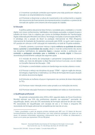 Brasscom - Associação Brasileira das Empresas de Tecnologia da Informação e Comunicação
Rua Funchal 263, conj. 151, Vila Olímpia, São Paulo, SP, CEP 04551-060
Brasscom-DOC-2018-065 - (Futuro do Trabalho - Consulta Pública MTE) v34
15
a.1) Incentivar a produção conteúdos que inspirem uma visão positiva em relação ao
mercado e ao empreendedorismo inovador;
a.2) Promover e disseminar a cultura do investimento e do conhecimento a respeito
dos mecanismos de financiamento de empreendimentos inovadores e o potencial do
mercado de capitais como dínamo de emancipação do cidadão.
b) Educação
A política pública educacional deve formar a sociedade para a realidade e o mundo
digital, com novos conhecimentos, habilidades e tecnologias avançadas, e prepará-la para o
trabalho do futuro. Este é o objetivo que consta na Estratégia Brasileira de Transformação
Digital, elaborada pelo Ministério da Ciência, Tecnologia, Inovações e Comunicações (MCTIC).
A estratégia cita a posição do Brasil na avaliação internacional do PISA (Programa
Internacional de Avaliação de Estudantes), promovido pela OCDE, no qual o país ocupou a
63ª posição em ciências e a 66ª colocação em matemática, no total de 70 países avaliados.
O desafio, portanto, é promover intensa e rápida melhoria na qualidade do ensino
básico, aumentar a conectividade das escolas, elevar o nível de conhecimento dos alunos
nas disciplinas habilitadoras do raciocínio lógico e equipar escolas e professores com
conteúdo e pedagogia orientadas para a realidade e o mundo digital. A Brasscom
recomenda prioritariamente a adoção das seguintes ações:
b.1) Inclusão de ensino de computação e pensamento computacional no ensino
médio, por meio de alterações na Base Nacional Comum Curricular, ora em debate
no Conselho Nacional de Educação - CNE;
b.2) Ampliar a conectividade e acesso em banda larga nas escolas urbanas e rurais;
b.3) Priorizar o reforço nas disciplinas do grupo “STEM” – sigla em inglês de ciências,
tecnologias, engenharias e matemática, e as trilhas de formação técnica para atuação
em setores da economia digital;
b.4) Estimular as mulheres a buscar e ingressarem nas carreiras de áreas relacionadas
às TICs;
b.5) Promover maior interação entre o setor privado e as instituições de ensino;
b.6) Promover educação financeira e empreendedora em todos os níveis de ensino.
c) Qualificação profissional
No período compreendido entre 2018 e 2022, segundo dados do Fórum Econômico
Mundial estimam que 53% dos profissionais atuantes nas empresas11
precisarão de
requalificação, destes, cerca de 37% necessitarão de formação adicional de até seis meses;
9% necessitarão de requalificação com duração de seis a 12 meses e enquanto 9%
necessitarão de formação adicional de competências de mais de um ano.
11
Dados consolidados a partir de pesquisa primária realizada pelo WEF com 313 líderes de Recursos
Humanos/Diretores Executivos das multinacionais com maior potencial empregador nos países em que
atuam. As empresas entrevistadas representam coletivamente mais de 15 milhões de colaboradores e
situam-se em países que representam 70% do PIB global.
 
