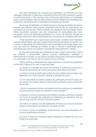 Brasscom - Associação Brasileira das Empresas de Tecnologia da Informação e Comunicação
Rua Funchal 263, conj. 151, Vila Olímpia, São Paulo, SP, CEP 04551-060
Brasscom-DOC-2018-065 - (Futuro do Trabalho - Consulta Pública MTE) v34
16
Nas ações estratégicas das empresas para atendimento da demanda por novas
habilidades, observadas no Brasil para o período de 2018 a 2022, 62% pretendem capacitar
os profissionais atuais, e 54% contratar novos profissionais permanentes com habilidades
para as novas tecnologias. Haja vista, 88% estimam promover desligamentos estratégicos de
profissionais que não possuem as habilidades demandadas pelo mercado.
Nas lacunas de habilidades e competências para o mercado de trabalho dos setores
avaliados pelo relatório, todos possuem percentual acima de 50% de respondentes que
consideram tais lacunas como fatores limitantes para adoção de novas tecnologias. Outros
fatores consultados perpassam pela não compreensão de oportunidades para novas
tecnologias; lacunas de habilidades/competências em termos de liderança; escassez de
capital para investimento; falta de flexibilidade para os processos de contratação e demissão.
O fato irreversível é que a grande maioria das funções e trabalho serão impactados
pelas tecnologias digitais, quer seja na melhoria dos processos de trabalho; na interface com
o cliente; na apropriação de conhecimento; e na incorporação da tecnologia digital como
uma nova forma de realização do trabalho, ou seja, é inevitável o aprendizado destes
ferramentais para manter-se atualizado e desempenhar adequadamente o trabalho.
As empresas pressionadas por competição acirrada, margens comprimidas e busca
por eficiência e produtividade, esperam encontrar trabalhadores habilitados a
desempenharem as funções, ou seja, existe muito pouco espaço para investimentos privados
e a necessidade se dá cada vez mais em espaços menores de tempo.
Políticas públicas já desempenharam papel importante no passado de qualificação
profissional e a Brasscom faz saber as seguintes ações:
c.1) Ajustar os conteúdos dos centros de formação e qualificação profissional as
demandas das empresas, de maneira participativa, ágil e desburocratizadas;
c.2) Utilizar as horas de qualificação profissional como créditos para formações mais
elaboradas e em níveis superiores, mediante acreditação dos cursos;
c.3) Ter continuidade nas políticas públicas de qualificação profissional como uma
das maneiras de ampliar a oferta de mão de obra qualificada e ajusta as demandas
do mercado;
c.4) Criar o observatório do futuro do trabalho como forma de guiar os trabalhadores
as novas demandas e ajustar os conteúdos a serem ensinados;
c.5) Ampliar os recursos orçamentários do PRONAS, vinculado ao Ministério da Saúde
com forma de requalificação profissional ao trabalhador com deficiência, uma vez
que são originários de incentivos fiscais das empresas;
c.6) Instituir um cadastro único de reabilitandos de forma que as empresas possam
acessar a fim de fazerem seus processos de seleção de PcDs;
c.7) Incluir o ensino de habilidades socioemocionais como tema obrigatório nos
cursos de qualificação profissional;
c.8) Incluir o ensino de tecnologias digitais adequadas a realidade do curso e da
função a ser aprimorada.
 