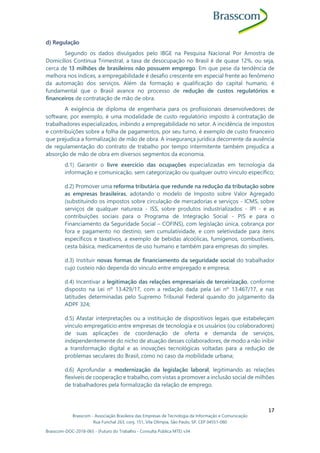 Brasscom - Associação Brasileira das Empresas de Tecnologia da Informação e Comunicação
Rua Funchal 263, conj. 151, Vila Olímpia, São Paulo, SP, CEP 04551-060
Brasscom-DOC-2018-065 - (Futuro do Trabalho - Consulta Pública MTE) v34
17
d) Regulação
Segundo os dados divulgados pelo IBGE na Pesquisa Nacional Por Amostra de
Domicílios Contínua Trimestral, a taxa de desocupação no Brasil é de quase 12%, ou seja,
cerca de 13 milhões de brasileiros não possuem emprego. Em que pese da tendência de
melhora nos índices, a empregabilidade é desafio crescente em especial frente ao fenômeno
da automação dos serviços. Além da formação e qualificação do capital humano, é
fundamental que o Brasil avance no processo de redução de custos regulatórios e
financeiros de contratação de mão de obra.
A exigência de diploma de engenharia para os profissionais desenvolvedores de
software, por exemplo, é uma modalidade de custo regulatório imposto à contratação de
trabalhadores especializados, inibindo a empregabilidade no setor. A incidência de impostos
e contribuições sobre a folha de pagamentos, por seu turno, é exemplo de custo financeiro
que prejudica a formalização de mão de obra. A insegurança jurídica decorrente da ausência
de regulamentação do contrato de trabalho por tempo intermitente também prejudica a
absorção de mão de obra em diversos segmentos da economia.
d.1) Garantir o livre exercício das ocupações especializadas em tecnologia da
informação e comunicação, sem categorização ou qualquer outro vinculo específico;
d.2) Promover uma reforma tributária que redunde na redução da tributação sobre
as empresas brasileiras, adotando o modelo de Imposto sobre Valor Agregado
(substituindo os impostos sobre circulação de mercadorias e serviços - ICMS, sobre
serviços de qualquer natureza - ISS, sobre produtos industrializados - IPI - e as
contribuições sociais para o Programa de Integração Social - PIS e para o
Financiamento da Seguridade Social – COFINS), com legislação única, cobrança por
fora e pagamento no destino; sem cumulatividade, e com seletividade para itens
específicos e taxativos, a exemplo de bebidas alcoólicas, fumígenos, combustíveis,
cesta básica, medicamentos de uso humano e também para empresas do simples.
d.3) Instituir novas formas de financiamento da seguridade social do trabalhador
cujo custeio não dependa do vínculo entre empregado e empresa;
d.4) Incentivar a legitimação das relações empresariais de terceirização, conforme
disposto na Lei nº 13.429/17, com a redação dada pela Lei nº 13.467/17, e nas
latitudes determinadas pelo Supremo Tribunal Federal quando do julgamento da
ADPF 324;
d.5) Afastar interpretações ou a instituição de dispositivos legais que estabeleçam
vínculo empregatício entre empresas de tecnologia e os usuários (ou colaboradores)
de suas aplicações de coordenação de oferta e demanda de serviços,
independentemente do nicho de atuação desses colaboradores, de modo a não inibir
a transformação digital e as inovações tecnológicas voltadas para a redução de
problemas seculares do Brasil, como no caso da mobilidade urbana;
d.6) Aprofundar a modernização da legislação laboral, legitimando as relações
flexíveis de cooperação e trabalho, com vistas a promover a inclusão social de milhões
de trabalhadores pela formalização da relação de emprego.
 