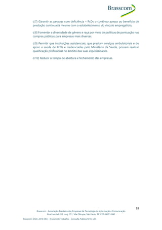 Brasscom - Associação Brasileira das Empresas de Tecnologia da Informação e Comunicação
Rua Funchal 263, conj. 151, Vila Olímpia, São Paulo, SP, CEP 04551-060
Brasscom-DOC-2018-065 - (Futuro do Trabalho - Consulta Pública MTE) v34
18
d.7) Garantir as pessoas com deficiência – PcDs o contínuo acesso ao benefício de
prestação continuada mesmo com o estabelecimento do vínculo empregatício;
d.8) Fomentar a diversidade de gênero e raça por meio de políticas de pontuação nas
compras públicas para empresas mais diversas.
d.9) Permitir que instituições assistenciais, que prestam serviços ambulatoriais e de
apoio a saúde de PcDs e credenciadas pelo Ministério da Saúde, possam realizar
qualificação profissional no âmbito das suas especialidades.
d.10) Reduzir o tempo de abertura e fechamento das empresas.
 