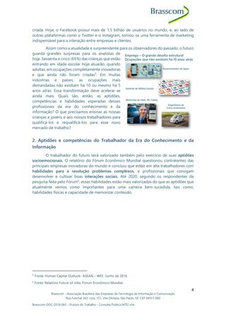 Brasscom - Associação Brasileira das Empresas de Tecnologia da Informação e Comunicação
Rua Funchal 263, conj. 151, Vila Olímpia, São Paulo, SP, CEP 04551-060
Brasscom-DOC-2018-065 - (Futuro do Trabalho - Consulta Pública MTE) v34
4
criada. Hoje, o Facebook possui mais de 1,5 bilhão de usuários no mundo, e, ao lado de
outras plataformas como o Twitter e o Instagram, tornou-se uma ferramenta de marketing
indispensável para a interação entre empresas e clientes.
Assim como a atualidade é surpreendente para os observadores do passado, o futuro
guarda grandes surpresas para os analistas de
hoje. Sessenta e cinco (65%) das crianças que estão
entrando em idade escolar hoje atuarão, quando
adultas, em ocupações completamente inovadoras
e que ainda não foram criadas5
. Em muitas
indústrias e países, as ocupações mais
demandadas não existiam há 10 ou mesmo há 5
anos atrás. Essa transformação deve acelerar-se
ainda mais. Quais são, então, as aptidões,
competências e habilidades esperadas desses
profissionais da era do conhecimento e da
informação? O que precisamos ensinar as nossas
crianças e jovens e aos nossos trabalhadores para
qualificá-los e requalificá-los para esse novo
mercado de trabalho?
2. Aptidões e competências do Trabalhador da Era do Conhecimento e da
Informação
O trabalhador do futuro será valorizado também pelo exercício de suas aptidões
socioemocionais. O relatório do Fórum Econômico Mundial questionou contratantes das
principais empresas inovadoras do mundo e concluiu que estão em alta trabalhadores com
habilidades para a resolução problemas complexos, e profissionais que consigam
desenvolver e cultivar boas interações sociais. Até 2020, segundo os respondentes da
pesquisa feita pelo Fórum6
, essas habilidades estão mais valorizadas do que as aptidões que
atualmente vemos como importantes para uma carreira bem-sucedida, tais como,
habilidades físicas e capacidade de memorizar conteúdo.
5
Fonte: Human Capital Outlook- ASEAN – WEF, Junho de 2016.
6
Fonte: Relatório Future of Jobs, Fórum Econômico Mundial.
 