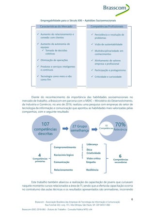 Brasscom - Associação Brasileira das Empresas de Tecnologia da Informação e Comunicação
Rua Funchal 263, conj. 151, Vila Olímpia, São Paulo, SP, CEP 04551-060
Brasscom-DOC-2018-065 - (Futuro do Trabalho - Consulta Pública MTE) v34
6
Empregabilidade para o Século XXI – Aptidões Socioemocionais
Diante do reconhecimento da importância das habilidades socioemocionais no
mercado de trabalho, a Brasscom em parceria com o MDIC – Ministério do Desenvolvimento,
da Industria e Comércio, no ano de 2016, realizou uma pesquisa com empresas do setor de
tecnologia da informação e comunicação que apontou as habilidades mais valorizadas pelas
companhias, com e seguinte resultado:
Este trabalho também abarcou a realização da capacitação de jovens que cursavam
naquele momento cursos relacionados a área de TI, sendo que a oferta da capacitação ocorria
no contraturno das aulas técnicas e os resultados apresentados são animadores, incorrendo
 