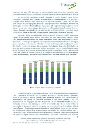 Brasscom - Associação Brasileira das Empresas de Tecnologia da Informação e Comunicação
Rua Funchal 263, conj. 151, Vila Olímpia, São Paulo, SP, CEP 04551-060
Brasscom-DOC-2018-065 - (Futuro do Trabalho - Consulta Pública MTE) v34
9
empregos de alto valor agregado, e oportunidades para segmentos produtivos que
dependem da mão de obra humanizada e que não depende de superespecialização técnica.
As tecnologias e as inovações estão alterando o modelo de negócios de setores
tradicionais e intensificando a parcela de serviços de todos os segmentos, num fenômeno
que vem sendo descrito como “servicização”. A Indústria 4.0 passa a contar cada vez mais
com serviços de valor agregado atrelados a produção de bens e mercadorias, fazendo uso
de soluções como manufatura aditiva e impressoras 3D. A agricultura aigital, por seu turno,
passa a contar com a sensorização do campo, os softwares embarcados, os serviços em
nuvem, drones e mecanização da colheita. Essa é a tendência no Brasil e no mundo o que
tem levado à migração da renda e dos postos de trabalho para o setor de serviços.
O gráfico abaixo, compilado pela Brasscom a partir de dados do IBGE, apresenta a
parcela de geração de postos formais de trabalho por setor da economia. Desde 2010 há
uma tendência de crescimento nos postos de trabalho para o setor de serviços. Os setores
da indústria e construção civil, por seu turno, apresentam tendência de redução de empregos,
com a agricultura permanecendo estável, mas com nível de empregabilidade bastante baixo.
Os desafios residem na geração de empregos e formalização de postos de trabalho no
setor de serviços, onde novos postos podem ser gerados com as características já vistas
acima. O uso de algoritmos e a inteligência artificial tornarão essa tarefa especialmente
delicada e as políticas públicas precisarão reconhecer esses fenômenos ao usar a tecnologia
como ferramenta para mitigar os riscos da mudança e induzir transformações virtuosas.
A transferência de empregos e renda para o setor de serviços traz inúmeros desafios
para a capacitação da mão de obra. No entanto, alguns princípios precisam ser observados
a fim de garantir não apenas a capacitação do capital humano, mas como também a
formalização dos postos de trabalho existentes e que serão gerados. Uma das
características das ocupações do setor de serviços é a sua intercambialidade, ou seja, a
facilidade com que essas colocações podem ser remetidas ao exterior numa verdadeira
exportação de postos de trabalho. Isso pode ocorrer em ambiente de regulação laboral
pouco flexível e de altos custos de contratação de trabalhadores, elementos que precisam
ser devidamente endereçados no processo de formulação das políticas públicas para o
trabalho do futuro. A intercambialidade pode se intensificar caso as condições regulatórias e
de custo não sejam atrativas aos investimentos, haja vista a similitude dos atributos
 