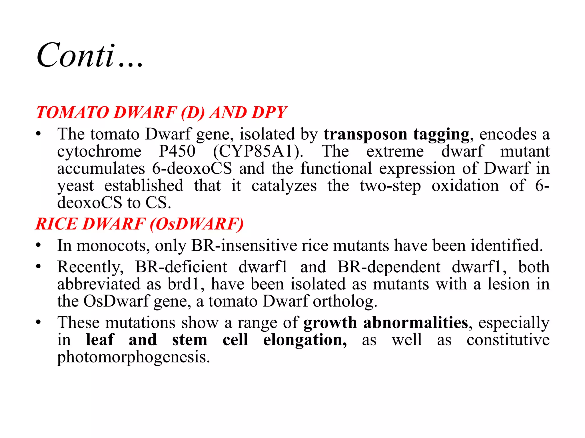 Conti…
TOMATO DWARF (D) AND DPY
• The tomato Dwarf gene, isolated by transposon tagging, encodes a
cytochrome P450 (CYP85A1). The extreme dwarf mutant
accumulates 6-deoxoCS and the functional expression of Dwarf in
yeast established that it catalyzes the two-step oxidation of 6-
deoxoCS to CS.
RICE DWARF (OsDWARF)
• In monocots, only BR-insensitive rice mutants have been identified.
• Recently, BR-deficient dwarf1 and BR-dependent dwarf1, both
abbreviated as brd1, have been isolated as mutants with a lesion in
the OsDwarf gene, a tomato Dwarf ortholog.
• These mutations show a range of growth abnormalities, especially
in leaf and stem cell elongation, as well as constitutive
photomorphogenesis.
 