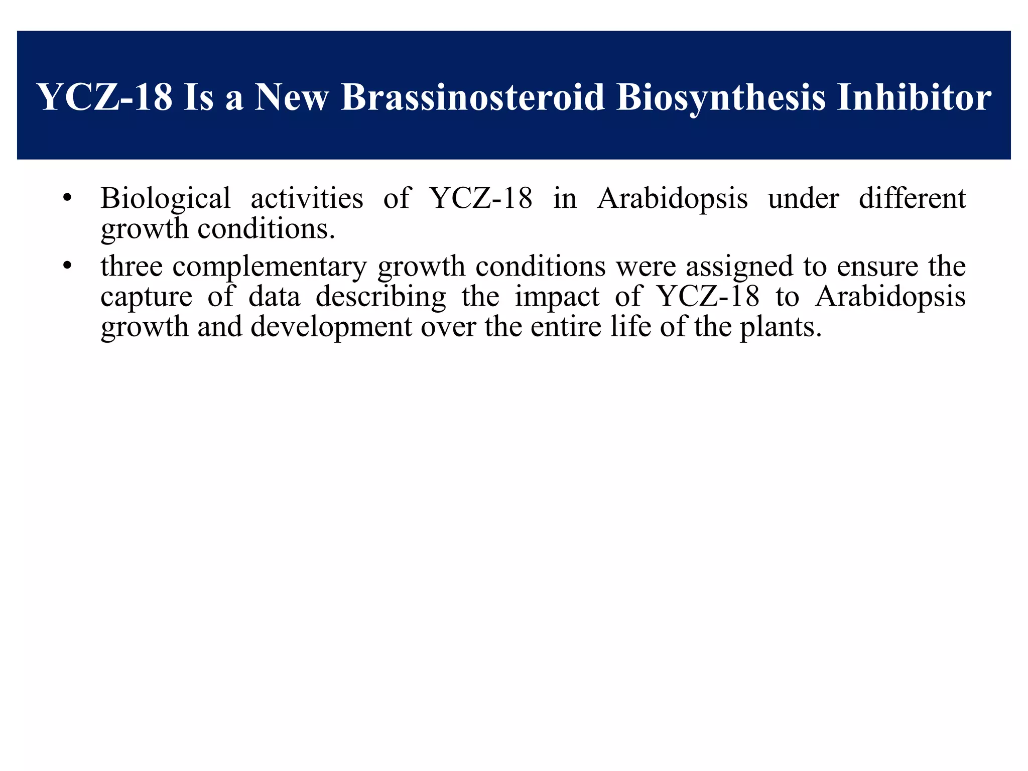 YCZ-18 Is a New Brassinosteroid Biosynthesis Inhibitor
• Biological activities of YCZ-18 in Arabidopsis under different
growth conditions.
• three complementary growth conditions were assigned to ensure the
capture of data describing the impact of YCZ-18 to Arabidopsis
growth and development over the entire life of the plants.
 